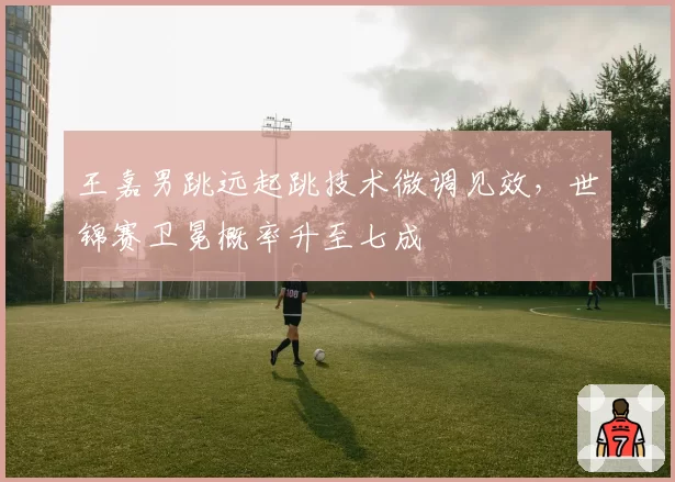 王嘉男跳远起跳技术微调见效,世锦赛卫冕概率升至七成