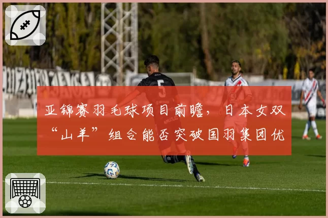 亚锦赛羽毛球项目前瞻，日本女双“山羊”组合能否突破国羽集团优势？