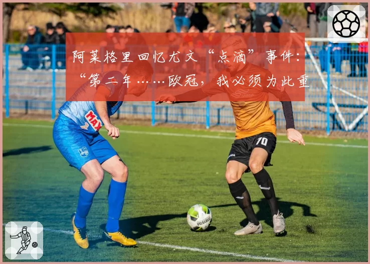 阿莱格里回忆尤文“点滴”事件：“第二年……欧冠，我必须为此重新适应”