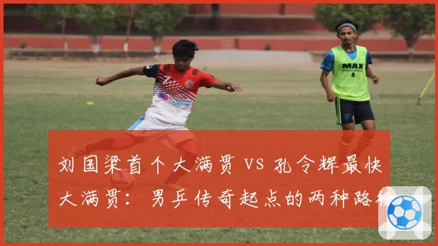 刘国梁首个大满贯 vs 孔令辉最快大满贯：男乒传奇起点的两种路径