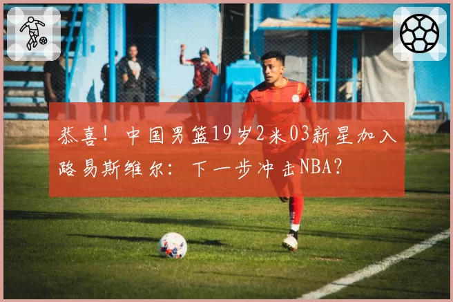 恭喜！中国男篮19岁2米03新星加入路易斯维尔：下一步冲击NBA？