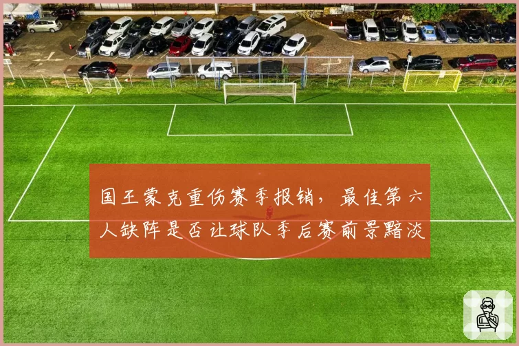 国王蒙克重伤赛季报销,最佳第六人缺阵是否让球队季后赛前景黯淡?