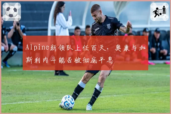 Alpine新领队上任百天，奥康与加斯利内斗能否被彻底平息