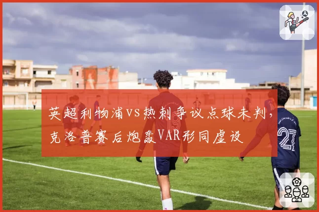 英超利物浦vs热刺争议点球未判,克洛普赛后炮轰VAR形同虚设