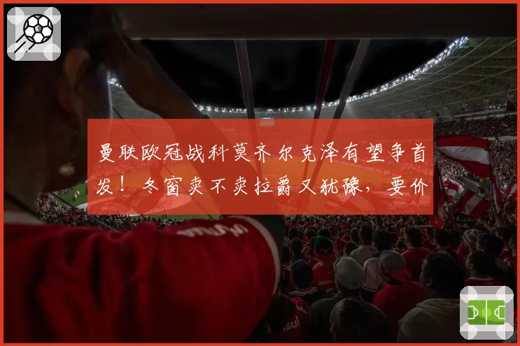 曼联欧冠战科莫齐尔克泽有望争首发！冬窗卖不卖拉爵又犹豫，要价3000万