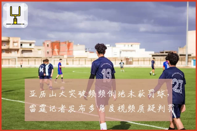 亚历山大突破频频倒地未获罚球，雷霆记者发布多角度视频质疑判罚