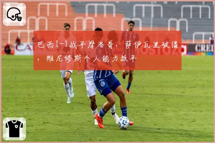 巴西1-1战平摩洛哥，萨伊瓦里破僵，维尼修斯个人能力扳平