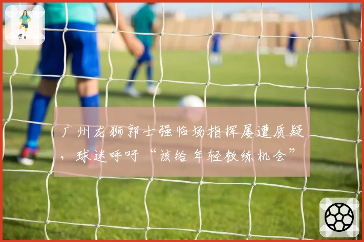 广州龙狮郭士强临场指挥屡遭质疑,球迷呼吁“该给年轻教练机会”