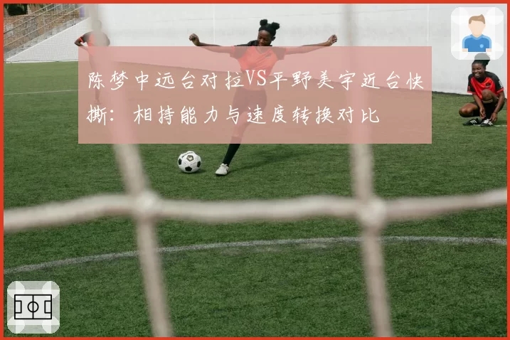 陈梦中远台对拉VS平野美宇近台快撕:相持能力与速度转换对比