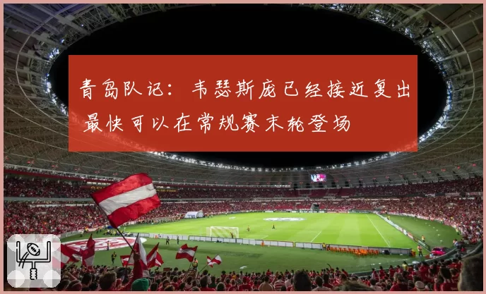 青岛队记：韦瑟斯庞已经接近复出 最快可以在常规赛末轮登场