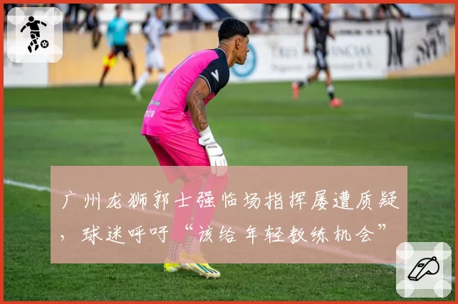 广州龙狮郭士强临场指挥屡遭质疑,球迷呼吁“该给年轻教练机会”