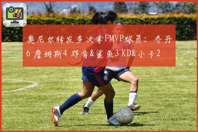 奥尼尔转发多次拿FMVP球员:乔丹6 詹姆斯4 邓肯&鲨鱼3 KD&小卡2
