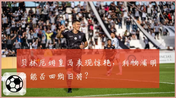 贝林厄姆皇马表现惊艳,利物浦明年能否回购旧将?