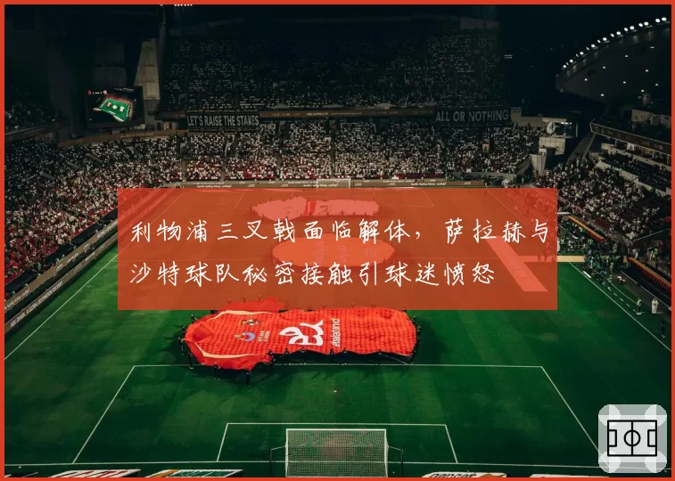 利物浦三叉戟面临解体，萨拉赫与沙特球队秘密接触引球迷愤怒