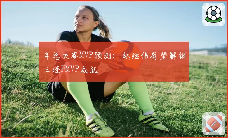 年总决赛MVP预测：赵继伟有望解锁三连FMVP成就