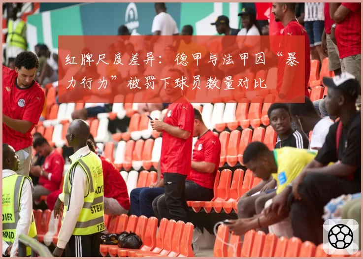 红牌尺度差异：德甲与法甲因“暴力行为”被罚下球员数量对比