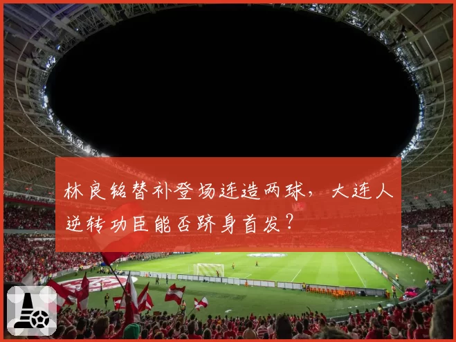 林良铭替补登场连造两球，大连人逆转功臣能否跻身首发？