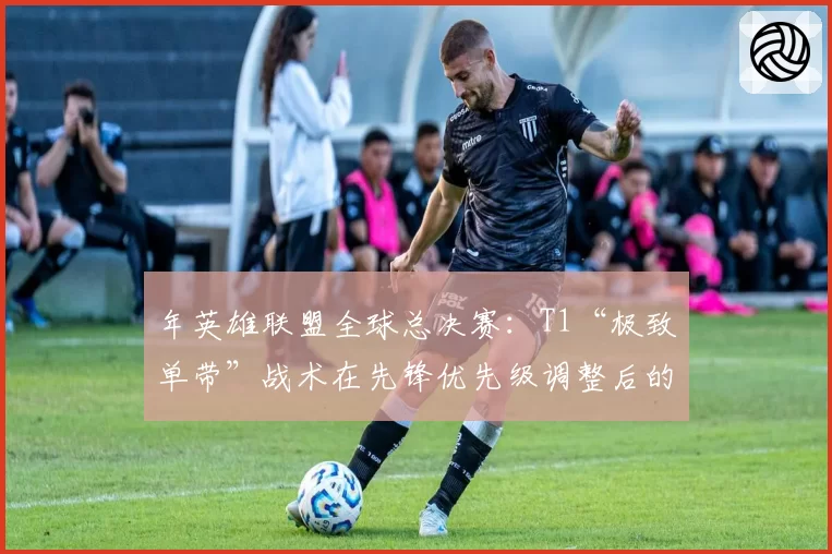 年英雄联盟全球总决赛：T1“极致单带”战术在先锋优先级调整后的演变预测