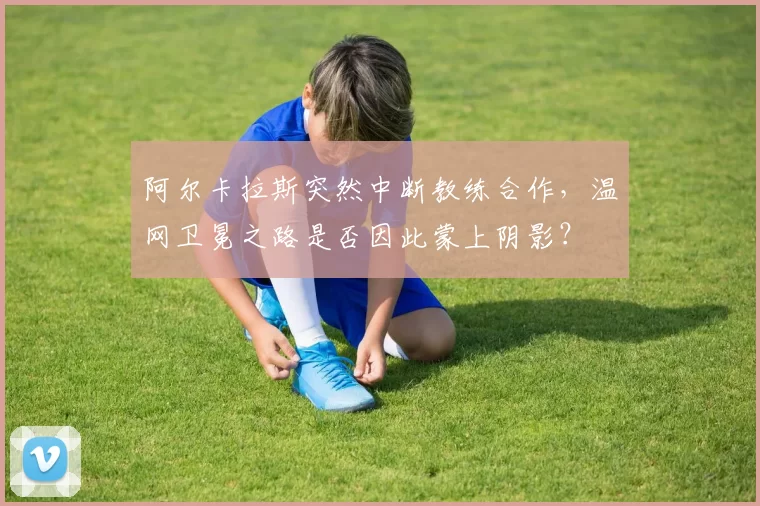 阿尔卡拉斯突然中断教练合作，温网卫冕之路是否因此蒙上阴影？
