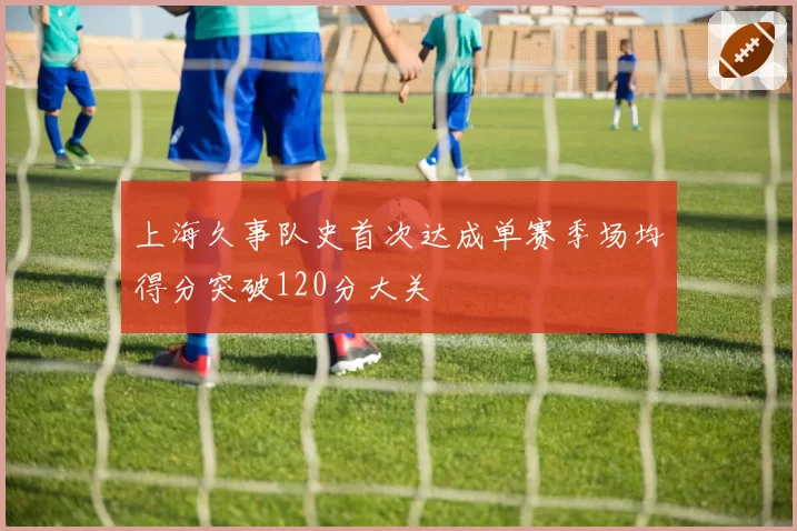 上海久事队史首次达成单赛季场均得分突破120分大关