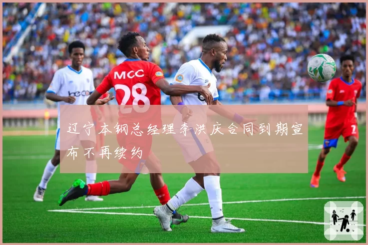辽宁本钢总经理李洪庆合同到期宣布不再续约