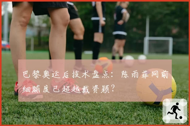 巴黎奥运后技术盘点：陈雨菲网前细腻度已超越戴资颖？
