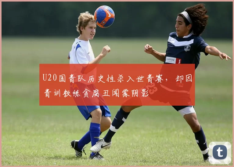 U20国青队历史性杀入世青赛,却因青训教练贪腐丑闻蒙阴影