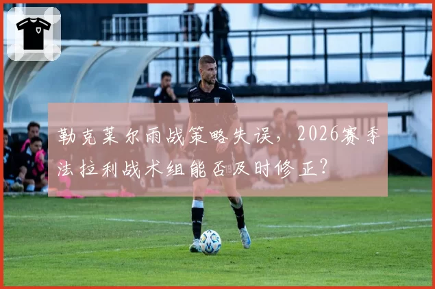 勒克莱尔雨战策略失误，2026赛季法拉利战术组能否及时修正？