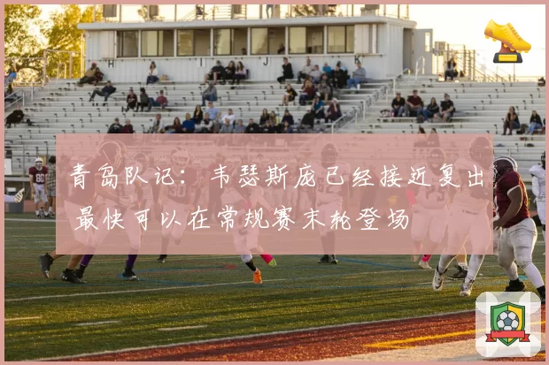 青岛队记：韦瑟斯庞已经接近复出 最快可以在常规赛末轮登场