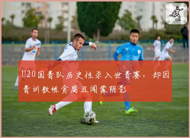 U20国青队历史性杀入世青赛,却因青训教练贪腐丑闻蒙阴影