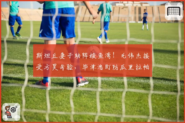 斯坦丘妻子助阵梭鱼湾！毛伟杰接受方昊考验，毕津浩盯防瓜里拉帕