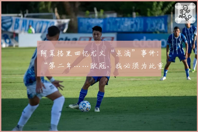 阿莱格里回忆尤文“点滴”事件:“第二年……欧冠,我必须为此重新适应”