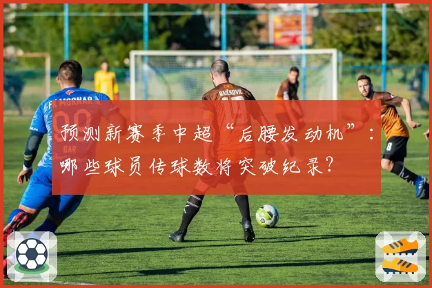 预测新赛季中超“后腰发动机”：哪些球员传球数将突破纪录？