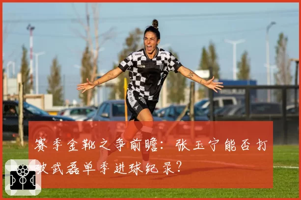 赛季金靴之争前瞻：张玉宁能否打破武磊单季进球纪录？
