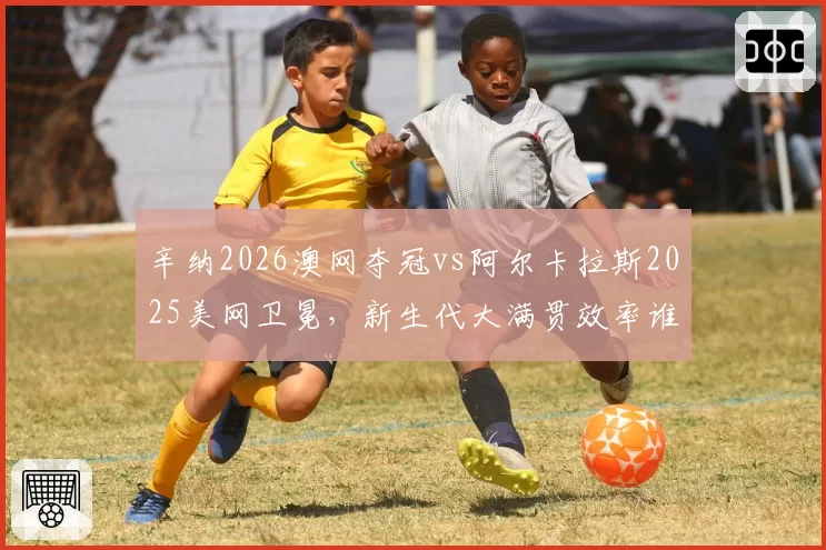 辛纳2026澳网夺冠vs阿尔卡拉斯2025美网卫冕，新生代大满贯效率谁更高