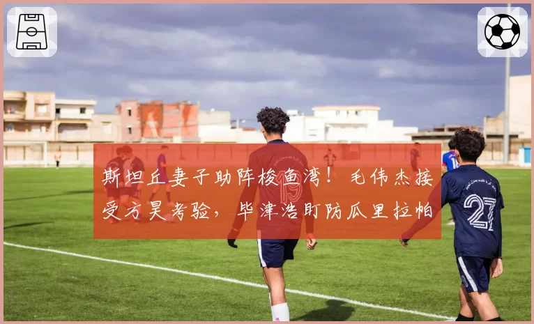 斯坦丘妻子助阵梭鱼湾！毛伟杰接受方昊考验，毕津浩盯防瓜里拉帕