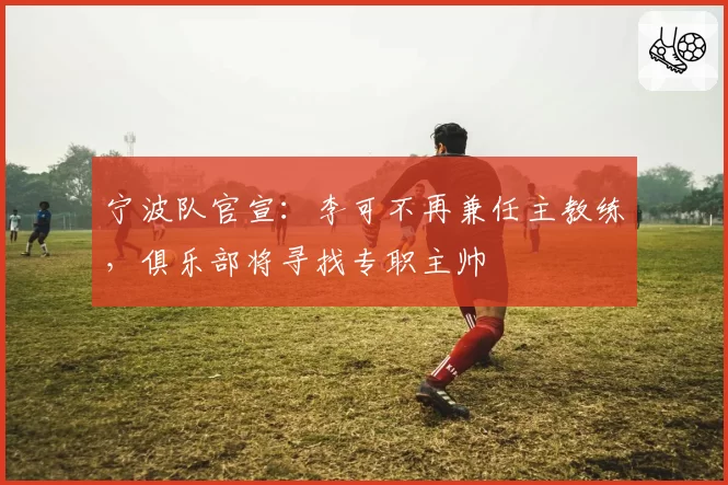 宁波队官宣：李可不再兼任主教练，俱乐部将寻找专职主帅