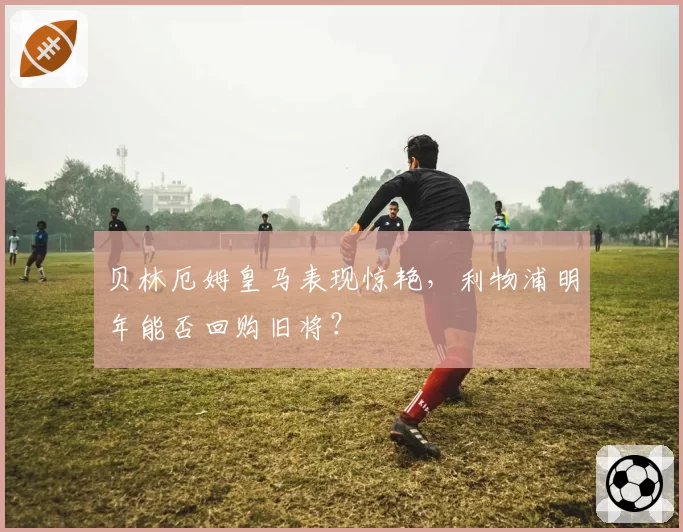 贝林厄姆皇马表现惊艳,利物浦明年能否回购旧将?