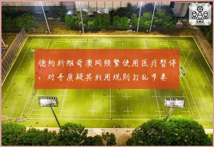 德约科维奇澳网频繁使用医疗暂停，对手质疑其利用规则打乱节奏
