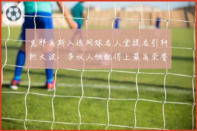 克耶高斯入选网球名人堂提名引轩然大波，争议人物配得上最高荣誉？
