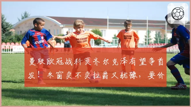 曼联欧冠战科莫齐尔克泽有望争首发！冬窗卖不卖拉爵又犹豫，要价3000万