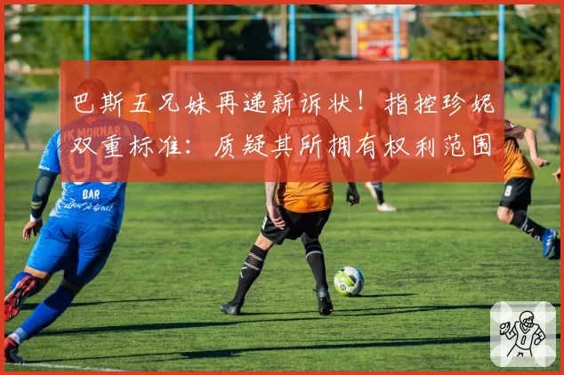 巴斯五兄妹再递新诉状！指控珍妮双重标准：质疑其所拥有权利范围