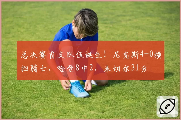 总决赛首支队伍诞生！尼克斯4-0横扫骑士，哈登8中2，米切尔31分