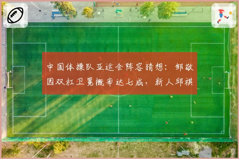 中国体操队亚运会阵容猜想:邹敬园双杠卫冕概率达七成,新人邱祺缘或成黑马