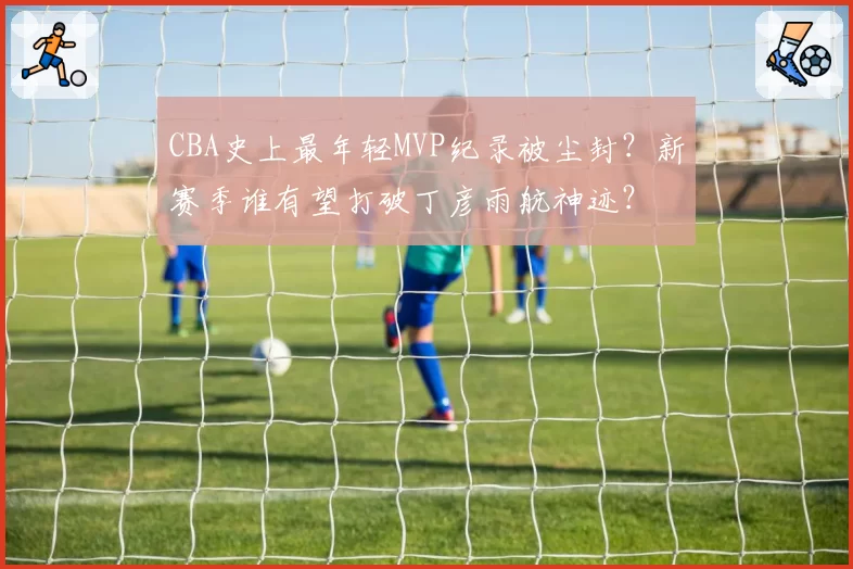 CBA史上最年轻MVP纪录被尘封?新赛季谁有望打破丁彦雨航神迹?