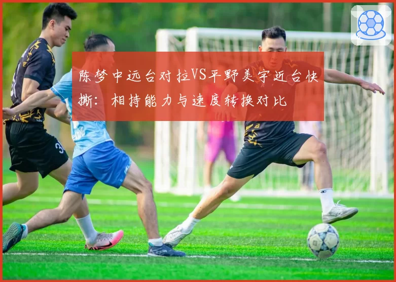 陈梦中远台对拉VS平野美宇近台快撕：相持能力与速度转换对比