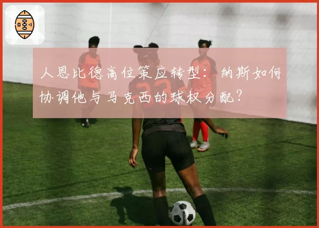 人恩比德高位策应转型：纳斯如何协调他与马克西的球权分配？