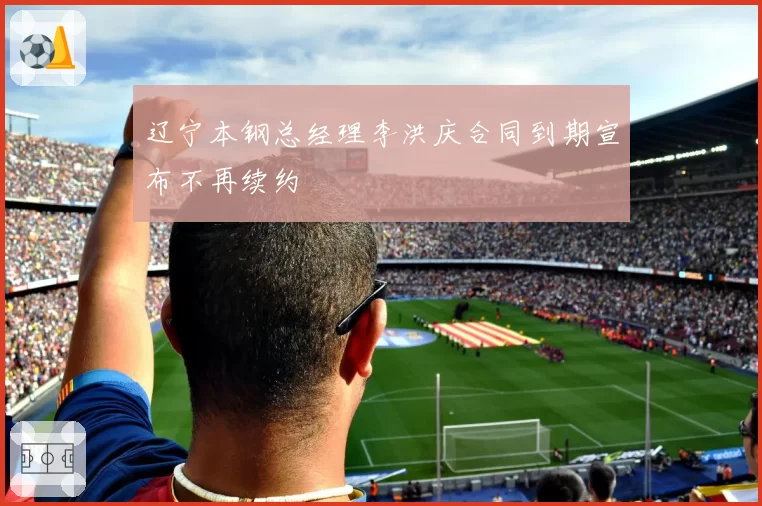 辽宁本钢总经理李洪庆合同到期宣布不再续约