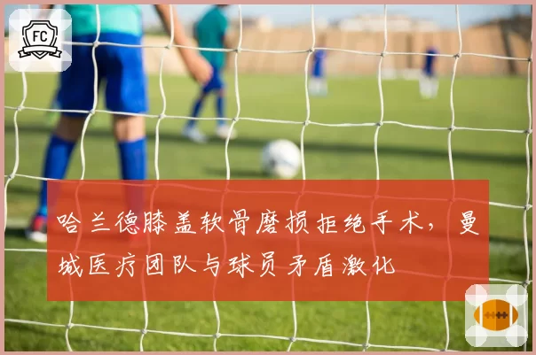 哈兰德膝盖软骨磨损拒绝手术，曼城医疗团队与球员矛盾激化