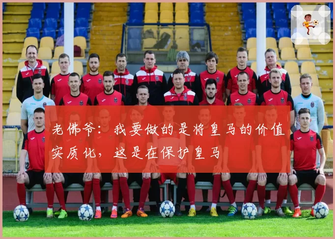 老佛爷:我要做的是将皇马的价值实质化,这是在保护皇马
